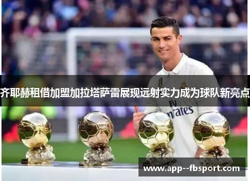齐耶赫租借加盟加拉塔萨雷展现远射实力成为球队新亮点